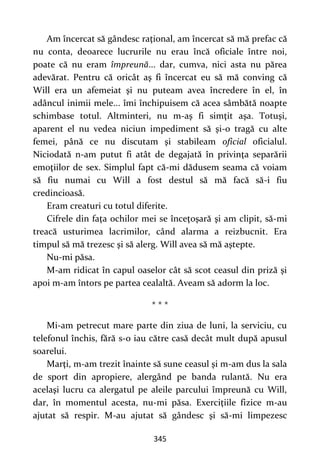 345
Am încercat să gândesc raţional, am încercat să mă prefac că
nu conta, deoarece lucrurile nu erau încă oficiale între noi,
poate că nu eram împreună... dar, cumva, nici asta nu părea
adevărat. Pentru că oricât aş fi încercat eu să mă conving că
Will era un afemeiat şi nu puteam avea încredere în el, în
adâncul inimii mele... îmi închipuisem că acea sâmbătă noapte
schimbase totul. Altminteri, nu m-aş fi simţit aşa. Totuşi,
aparent el nu vedea niciun impediment să şi-o tragă cu alte
femei, până ce nu discutam şi stabileam oficial oficialul.
Niciodată n-am putut fi atât de degajată în privinţa separării
emoţiilor de sex. Simplul fapt că-mi dădusem seama că voiam
să fiu numai cu Will a fost destul să mă facă să-i fiu
credincioasă.
Eram creaturi cu totul diferite.
Cifrele din faţa ochilor mei se înceţoşară şi am clipit, să-mi
treacă usturimea lacrimilor, când alarma a reizbucnit. Era
timpul să mă trezesc şi să alerg. Will avea să mă aştepte.
Nu-mi păsa.
M-am ridicat în capul oaselor cât să scot ceasul din priză şi
apoi m-am întors pe partea cealaltă. Aveam să adorm la loc.
* * *
Mi-am petrecut mare parte din ziua de luni, la serviciu, cu
telefonul închis, fără s-o iau către casă decât mult după apusul
soarelui.
Marţi, m-am trezit înainte să sune ceasul şi m-am dus la sala
de sport din apropiere, alergând pe banda rulantă. Nu era
acelaşi lucru ca alergatul pe aleile parcului împreună cu Will,
dar, în momentul acesta, nu-mi păsa. Exerciţiile fizice m-au
ajutat să respir. M-au ajutat să gândesc şi să-mi limpezesc
 