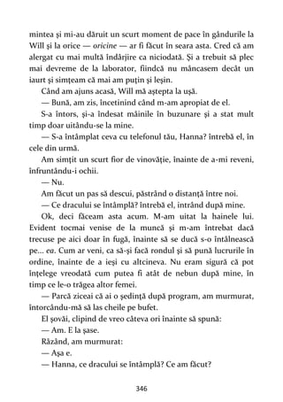 346
mintea şi mi-au dăruit un scurt moment de pace în gândurile la
Will şi la orice — oricine — ar fi făcut în seara asta. Cred că am
alergat cu mai multă îndârjire ca niciodată. Şi a trebuit să plec
mai devreme de la laborator, fiindcă nu mâncasem decât un
iaurt şi simţeam că mai am puţin şi leşin.
Când am ajuns acasă, Will mă aştepta la uşă.
— Bună, am zis, încetinind când m-am apropiat de el.
S-a întors, şi-a îndesat mâinile în buzunare şi a stat mult
timp doar uitându-se la mine.
— S-a întâmplat ceva cu telefonul tău, Hanna? întrebă el, în
cele din urmă.
Am simţit un scurt fior de vinovăţie, înainte de a-mi reveni,
înfruntându-i ochii.
— Nu.
Am făcut un pas să descui, păstrând o distanţă între noi.
— Ce dracului se întâmplă? întrebă el, intrând după mine.
Ok, deci făceam asta acum. M-am uitat la hainele lui.
Evident tocmai venise de la muncă şi m-am întrebat dacă
trecuse pe aici doar în fugă, înainte să se ducă s-o întâlnească
pe... ea. Cum ar veni, ca să-şi facă rondul şi să pună lucrurile în
ordine, înainte de a ieşi cu altcineva. Nu eram sigură că pot
înţelege vreodată cum putea fi atât de nebun după mine, în
timp ce le-o trăgea altor femei.
— Parcă ziceai că ai o şedinţă după program, am murmurat,
întorcându-mă să las cheile pe bufet.
El şovăi, clipind de vreo câteva ori înainte să spună:
— Am. E la şase.
Râzând, am murmurat:
— Aşa e.
— Hanna, ce dracului se întâmplă? Ce am făcut?
 