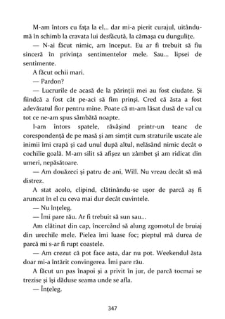 347
M-am întors cu faţa la el... dar mi-a pierit curajul, uitându-
mă în schimb la cravata lui desfăcută, la cămaşa cu dunguliţe.
— N-ai făcut nimic, am început. Eu ar fi trebuit să fiu
sinceră în privinţa sentimentelor mele. Sau... lipsei de
sentimente.
A făcut ochii mari.
— Pardon?
— Lucrurile de acasă de la părinţii mei au fost ciudate. Şi
fiindcă a fost cât pe-aci să fim prinşi. Cred că ăsta a fost
adevăratul fior pentru mine. Poate că m-am lăsat dusă de val cu
tot ce ne-am spus sâmbătă noapte.
I-am întors spatele, răvăşind printr-un teanc de
corespondenţă de pe masă şi am simţit cum straturile uscate ale
inimii îmi crapă şi cad unul după altul, nelăsând nimic decât o
cochilie goală. M-am silit să afişez un zâmbet şi am ridicat din
umeri, nepăsătoare.
— Am douăzeci şi patru de ani, Will. Nu vreau decât să mă
distrez.
A stat acolo, clipind, clătinându-se uşor de parcă aş fi
aruncat în el cu ceva mai dur decât cuvintele.
— Nu înţeleg.
— Îmi pare rău. Ar fi trebuit să sun sau...
Am clătinat din cap, încercând să alung zgomotul de bruiaj
din urechile mele. Pielea îmi luase foc; pieptul mă durea de
parcă mi s-ar fi rupt coastele.
— Am crezut că pot face asta, dar nu pot. Weekendul ăsta
doar mi-a întărit convingerea. Îmi pare rău.
A făcut un pas înapoi şi a privit în jur, de parcă tocmai se
trezise şi îşi dăduse seama unde se afla.
— Înţeleg.
 