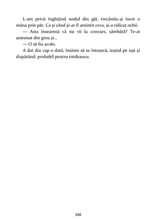 348
L-am privit înghiţind nodul din gât, trecându-şi încet o
mâna prin păr. Ca şi când şi-ar fi amintit ceva, şi-a ridicat ochii.
— Asta înseamnă că nu vii la concurs, sâmbătă? Te-ai
antrenat din greu şi...
— O să fiu acolo.
A dat din cap o dată, înainte să se întoarcă, ieşind pe uşă şi
dispărând, probabil pentru totdeauna.
 