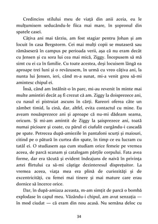 34
Credincios stilului meu de viaţă din anii aceia, eu le
mulţumisem seducându-le fiica mai mare, în şopronul din
spatele casei.
Câţiva ani mai târziu, am fost stagiar pentru Johan şi am
locuit în casa Bergstorm. Cei mai mulţi copii se mutaseră sau
rămăseseră în campus pe perioada verii, aşa că nu eram decât
cu Jensen şi cu sora lui cea mai mică, Ziggy. Începusem să mă
simt cu ei ca în familie. Cu toate acestea, deşi locuisem lângă ea
aproape trei luni şi o revăzusem, în urmă cu vreo câţiva ani, la
nunta lui Jensen, ieri, când m-a sunat, mi-a venit greu să-mi
amintesc chipul ei.
Însă, când am întâlnit-o în parc, mi-au revenit în minte mai
multe amintiri decât aş fi crezut că am. Ziggy la doisprezece ani,
cu nasul ei pistruiat ascuns în cărţi. Rareori oferea câte un
zâmbet timid, la cină, dar, altfel, evita contactul cu mine. Eu
aveam nouăsprezece ani şi aproape că nu-mi dădeam seama,
oricum. Şi mi-am amintit de Ziggy la şaisprezece ani, toată
numai picioare şi coate, cu părul ei ciufulit curgându-i cascadă
pe spate. Petrecea după-amiezile în pantaloni scurţi şi maiouri,
citind pe o pătură în curtea din spate, în timp ce eu lucram cu
tatăl ei. O studiasem aşa cum studiam orice femeie pe vremea
aceea, de parcă scanam şi catalogam părţile corpului. Fata avea
forme, dar era tăcută şi evident îndeajuns de naivă în privinţa
artei flirtului ca să-mi câştige dezinteresul dispreţuitor. La
vremea aceea, viaţa mea era plină de curiozităţi şi de
excentricităţi, cu femei mai tinere şi mai mature care erau
dornice să încerce orice.
Dar, în după-amiaza aceasta, m-am simţit de parcă o bombă
explodase în capul meu. Văzându-i chipul, am avut senzaţia —
în mod ciudat — că eram din nou acasă. Nu semăna deloc cu
 