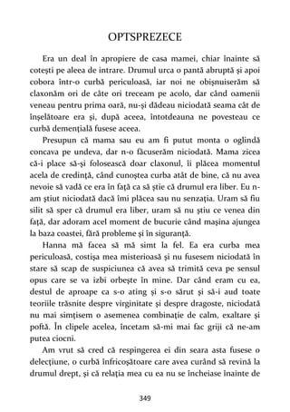 349
OPTSPREZECE
Era un deal în apropiere de casa mamei, chiar înainte să
coteşti pe aleea de intrare. Drumul urca o pantă abruptă şi apoi
cobora într-o curbă periculoasă, iar noi ne obişnuiserăm să
claxonăm ori de câte ori treceam pe acolo, dar când oamenii
veneau pentru prima oară, nu-şi dădeau niciodată seama cât de
înşelătoare era şi, după aceea, întotdeauna ne povesteau ce
curbă demenţială fusese aceea.
Presupun că mama sau eu am fi putut monta o oglindă
concava pe undeva, dar n-o făcuserăm niciodată. Mama zicea
că-i place să-şi folosească doar claxonul, îi plăcea momentul
acela de credinţă, când cunoştea curba atât de bine, că nu avea
nevoie să vadă ce era în faţă ca să ştie că drumul era liber. Eu n-
am ştiut niciodată dacă îmi plăcea sau nu senzaţia. Uram să fiu
silit să sper că drumul era liber, uram să nu ştiu ce venea din
faţă, dar adoram acel moment de bucurie când maşina ajungea
la baza coastei, fără probleme şi în siguranţă.
Hanna mă facea să mă simt la fel. Ea era curba mea
periculoasă, costişa mea misterioasă şi nu fusesem niciodată în
stare să scap de suspiciunea că avea să trimită ceva pe sensul
opus care se va izbi orbeşte în mine. Dar când eram cu ea,
destul de aproape ca s-o ating și s-o sărut şi să-i aud toate
teoriile trăsnite despre virginitate şi despre dragoste, niciodată
nu mai simţisem o asemenea combinaţie de calm, exaltare şi
poftă. În clipele acelea, încetam să-mi mai fac griji că ne-am
putea ciocni.
Am vrut să cred că respingerea ei din seara asta fusese o
delecţiune, o curbă înfricoşătoare care avea curând să revină la
drumul drept, şi că relaţia mea cu ea nu se încheiase înainte de
 