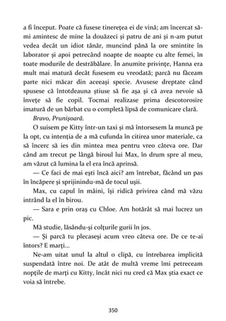 350
a fi început. Poate că fusese tinereţea ei de vină; am încercat să-
mi amintesc de mine la douăzeci şi patru de ani şi n-am putut
vedea decât un idiot tânăr, muncind până la ore smintite în
laborator şi apoi petrecând noapte de noapte cu alte femei, în
toate modurile de destrăbălare. În anumite privinţe, Hanna era
mult mai matură decât fusesem eu vreodată; parcă nu făceam
parte nici măcar din aceeaşi specie. Avusese dreptate când
spusese că întotdeauna ştiuse să fie aşa şi că avea nevoie să
înveţe să fie copil. Tocmai realizase prima descotorosire
imatură de un bărbat cu o completă lipsă de comunicare clară.
Bravo, Prunişoară.
O suisem pe Kitty într-un taxi şi mă întorsesem la muncă pe
la opt, cu intenţia de a mă cufunda în citirea unor materiale, ca
să încerc să ies din mintea mea pentru vreo câteva ore. Dar
când am trecut pe lângă biroul lui Max, în drum spre al meu,
am văzut că lumina la el era încă aprinsă.
— Ce faci de mai eşti încă aici? am întrebat, făcând un pas
în încăpere şi sprijinindu-mă de tocul uşii.
Max, cu capul în mâini, îşi ridică privirea când mă văzu
intrând la el în birou.
— Sara e prin oraş cu Chloe. Am hotărât să mai lucrez un
pic.
Mă studie, lăsându-şi colţurile gurii în jos.
— Şi parcă tu plecaseşi acum vreo câteva ore. De ce te-ai
întors? E marţi...
Ne-am uitat unul la altul o clipă, cu întrebarea implicită
suspendată între noi. De atât de multă vreme îmi petreceam
nopţile de marţi cu Kitty, încât nici nu cred că Max ştia exact ce
voia să întrebe.
 