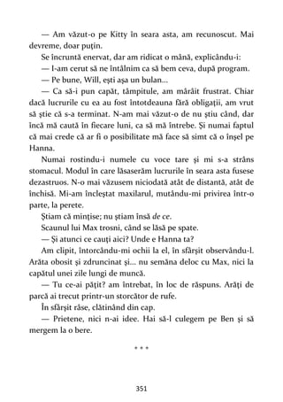 351
— Am văzut-o pe Kitty în seara asta, am recunoscut. Mai
devreme, doar puţin.
Se încruntă enervat, dar am ridicat o mână, explicându-i:
— I-am cerut să ne întâlnim ca să bem ceva, după program.
— Pe bune, Will, eşti aşa un bulan...
— Ca să-i pun capăt, tâmpitule, am mârâit frustrat. Chiar
dacă lucrurile cu ea au fost întotdeauna fără obligaţii, am vrut
să ştie că s-a terminat. N-am mai văzut-o de nu ştiu când, dar
încă mă caută în fiecare luni, ca să mă întrebe. Şi numai faptul
că mai crede că ar fi o posibilitate mă face să simt că o înşel pe
Hanna.
Numai rostindu-i numele cu voce tare şi mi s-a strâns
stomacul. Modul în care lăsaserăm lucrurile în seara asta fusese
dezastruos. N-o mai văzusem niciodată atât de distantă, atât de
închisă. Mi-am încleştat maxilarul, mutându-mi privirea într-o
parte, la perete.
Ştiam că minţise; nu ştiam însă de ce.
Scaunul lui Max trosni, când se lăsă pe spate.
— Şi atunci ce cauţi aici? Unde e Hanna ta?
Am clipit, întorcându-mi ochii la el, în sfârşit observându-l.
Arăta obosit şi zdruncinat şi... nu semăna deloc cu Max, nici la
capătul unei zile lungi de muncă.
— Tu ce-ai păţit? am întrebat, în loc de răspuns. Arăţi de
parcă ai trecut printr-un storcător de rufe.
În sfârşit râse, clătinând din cap.
— Prietene, nici n-ai idee. Hai să-l culegem pe Ben şi să
mergem la o bere.
* * *
 