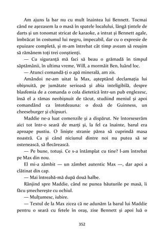 352
Am ajuns la bar nu cu mult înaintea lui Bennett. Tocmai
când ne aşezasem la o masă în spatele localului, lângă ţintele de
darts şi un tonomat stricat de karaoke, a intrat şi Bennett agale,
îmbrăcat în costumul lui negru, impecabil, dar cu o expresie de
epuizare completă, şi m-am întrebat cât timp aveam să reuşim
să rămânem toţi trei conştienţi.
— Cu siguranţă mă faci să beau o grămadă în timpul
săptămânii, în ultima vreme, Will, a mormăit Ben, luând loc.
— Atunci comandă-ţi o apă minerală, am zis.
Amândoi ne-am uitat la Max, aşteptând declamaţia lui
obişnuită, pe jumătate serioasă şi abia inteligibilă, despre
blasfemia de a comanda o cola dietetică într-un pub englezesc,
însă el a rămas neobişnuit de tăcut, studiind meniul şi apoi
comandând ca întotdeauna: o doză de Guinness, un
cheeseburger şi chipsuri.
Maddie ne-a luat comenzile şi a dispărut. Ne întorseserăm
aici tot într-o seară de marţi şi, la fel ca înainte, barul era
aproape pustiu. O linişte stranie părea să cuprindă masa
noastră. Ca şi când niciunul dintre noi nu putea să se
ostenească, să flecărească.
— Pe bune, totuşi. Ce s-a întâmplat cu tine? l-am întrebat
pe Max din nou.
El mi-a zâmbit — un zâmbet autentic Max —, dar apoi a
clătinat din cap.
— Mai întreabă-mă după două halbe.
Rânjind spre Maddie, când ne punea băuturile pe masă, îi
făcu şmechereşte cu ochiul.
— Mulţumesc, iubire.
— Textul de la Max zicea că ne adunăm la barul lui Maddie
pentru o seară cu fetele în oraş, zise Bennett şi apoi luă o
 