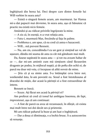 353
înghiţitură din berea lui. Deci despre care dintre femeile lui
Will vorbim în seara asta?
— Există o singură femeie acum, am murmurat. Iar Hanna
mi-a dat papucii mai devreme, în seara asta, aşa că bănuiesc că
practic nu există nicio femeie.
Amândoi şi-au ridicat privirile îngrijorate la mine.
— A zis că, în esenţă, n-a vrut relaţia asta.
— Futu-i, murmură Max, frecându-şi faţa în palme.
— Problema e, am spus, că eu cred că astea-s bazaconii.
— Will... mă preveni Bennett.
— Nu, am zis, concediindu-l cu un gest şi simţind un val de
uşurare, dându-mi seama de asta cu cât mă gândeam mai mult.
Da, fusese supărată în seara asta — şi tot nu aveam habar de
ce —, dar mi-am amintit cum mă simţisem când făcuserăm
dragoste pe podea, în mijlocul nopţii, şi de pofta din ochii ei, de
parcă nu doar mă voia, ci începuse să aibă nevoie de mine.
— Ştiu că şi ea simte asta. S-a întâmplat ceva între noi,
weekendul ăsta, le-am povestit eu. Sexul a fost întotdeauna al
dracului de mişlo, dar acasă la părinţii ei a fost extraordinar de
intens.
Bennett se înecă.
— Scuze. Aţi făcut sex acasă la părinţii ei?
Am preferat să cred că tonul lui ambiguu însemna, de fapt,
impresionat, aşa că am continuat:
— A fost de parcă ea avea să recunoască, în sfârşit, că exista
mai mult între noi doi decât sex şi prietenie.
Mi-am ridicat paharul la buze şi am luat o înghiţitură.
— Dar a doua zi dimineaţa, s-a închis brusc. S-a autoconvins
să renunţe.
 