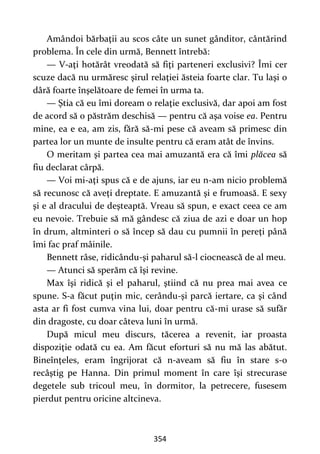 354
Amândoi bărbaţii au scos câte un sunet gânditor, cântărind
problema. În cele din urmă, Bennett întrebă:
— V-aţi hotărât vreodată să fiţi parteneri exclusivi? Îmi cer
scuze dacă nu urmăresc şirul relaţiei ăsteia foarte clar. Tu laşi o
dâră foarte înşelătoare de femei în urma ta.
— Ştia că eu îmi doream o relaţie exclusivă, dar apoi am fost
de acord să o păstrăm deschisă — pentru că aşa voise ea. Pentru
mine, ea e ea, am zis, fără să-mi pese că aveam să primesc din
partea lor un munte de insulte pentru că eram atât de învins.
O meritam şi partea cea mai amuzantă era că îmi plăcea să
fiu declarat cârpă.
— Voi mi-aţi spus că e de ajuns, iar eu n-am nicio problemă
să recunosc că aveţi dreptate. E amuzantă şi e frumoasă. E sexy
şi e al dracului de deşteaptă. Vreau să spun, e exact ceea ce am
eu nevoie. Trebuie să mă gândesc că ziua de azi e doar un hop
în drum, altminteri o să încep să dau cu pumnii în pereţi până
îmi fac praf mâinile.
Bennett râse, ridicându-şi paharul să-l ciocnească de al meu.
— Atunci să sperăm că îşi revine.
Max îşi ridică şi el paharul, ştiind că nu prea mai avea ce
spune. S-a făcut puţin mic, cerându-şi parcă iertare, ca şi când
asta ar fi fost cumva vina lui, doar pentru că-mi urase să sufăr
din dragoste, cu doar câteva luni în urmă.
După micul meu discurs, tăcerea a revenit, iar proasta
dispoziţie odată cu ea. Am făcut eforturi să nu mă las abătut.
Bineînţeles, eram îngrijorat că n-aveam să fiu în stare s-o
recâştig pe Hanna. Din primul moment în care îşi strecurase
degetele sub tricoul meu, în dormitor, la petrecere, fusesem
pierdut pentru oricine altcineva.
 