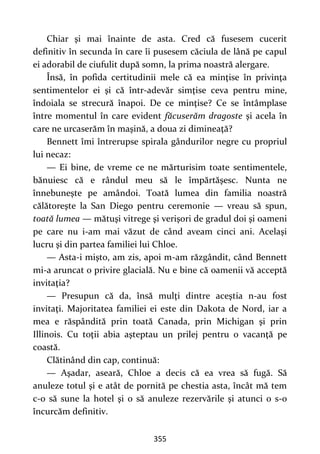 355
Chiar şi mai înainte de asta. Cred că fusesem cucerit
definitiv în secunda în care îi pusesem căciula de lână pe capul
ei adorabil de ciufulit după somn, la prima noastră alergare.
Însă, în pofida certitudinii mele că ea minţise în privinţa
sentimentelor ei şi că într-adevăr simţise ceva pentru mine,
îndoiala se strecură înapoi. De ce minţise? Ce se întâmplase
între momentul în care evident făcuserăm dragoste şi acela în
care ne urcaserăm în maşină, a doua zi dimineaţă?
Bennett îmi întrerupse spirala gândurilor negre cu propriul
lui necaz:
— Ei bine, de vreme ce ne mărturisim toate sentimentele,
bănuiesc că e rândul meu să le împărtăşesc. Nunta ne
înnebuneşte pe amândoi. Toată lumea din familia noastră
călătoreşte la San Diego pentru ceremonie — vreau să spun,
toată lumea — mătuşi vitrege şi verişori de gradul doi şi oameni
pe care nu i-am mai văzut de când aveam cinci ani. Acelaşi
lucru şi din partea familiei lui Chloe.
— Asta-i mişto, am zis, apoi m-am răzgândit, când Bennett
mi-a aruncat o privire glacială. Nu e bine că oamenii vă acceptă
invitaţia?
— Presupun că da, însă mulţi dintre aceştia n-au fost
invitaţi. Majoritatea familiei ei este din Dakota de Nord, iar a
mea e răspândită prin toată Canada, prin Michigan şi prin
Illinois. Cu toţii abia aşteptau un prilej pentru o vacanţă pe
coastă.
Clătinând din cap, continuă:
— Aşadar, aseară, Chloe a decis că ea vrea să fugă. Să
anuleze totul şi e atât de pornită pe chestia asta, încât mă tem
c-o să sune la hotel şi o să anuleze rezervările şi atunci o s-o
încurcăm definitiv.
 
