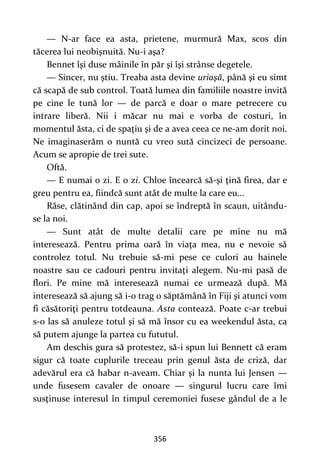 356
— N-ar face ea asta, prietene, murmură Max, scos din
tăcerea lui neobişnuită. Nu-i aşa?
Bennet îşi duse mâinile în păr şi îşi strânse degetele.
— Sincer, nu ştiu. Treaba asta devine uriaşă, până şi eu simt
că scapă de sub control. Toată lumea din familiile noastre invită
pe cine le tună lor — de parcă e doar o mare petrecere cu
intrare liberă. Nii i măcar nu mai e vorba de costuri, în
momentul ăsta, ci de spaţiu şi de a avea ceea ce ne-am dorit noi.
Ne imaginaserăm o nuntă cu vreo sută cincizeci de persoane.
Acum se apropie de trei sute.
Oftă.
— E numai o zi. E o zi. Chloe încearcă să-şi ţină firea, dar e
greu pentru ea, fiindcă sunt atât de multe la care eu...
Râse, clătinând din cap, apoi se îndreptă în scaun, uitându-
se la noi.
— Sunt atât de multe detalii care pe mine nu mă
interesează. Pentru prima oară în viaţa mea, nu e nevoie să
controlez totul. Nu trebuie să-mi pese ce culori au hainele
noastre sau ce cadouri pentru invitaţi alegem. Nu-mi pasă de
flori. Pe mine mă interesează numai ce urmează după. Mă
interesează să ajung să i-o trag o săptămână în Fiji şi atunci vom
fi căsătoriţi pentru totdeauna. Asta contează. Poate c-ar trebui
s-o las să anuleze totul şi să mă însor cu ea weekendul ăsta, ca
să putem ajunge la partea cu fututul.
Am deschis gura să protestez, să-i spun lui Bennett că eram
sigur că toate cuplurile treceau prin genul ăsta de criză, dar
adevărul era că habar n-aveam. Chiar şi la nunta lui Jensen —
unde fusesem cavaler de onoare — singurul lucru care îmi
susţinuse interesul în timpul ceremoniei fusese gândul de a le
 