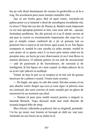 357
lua pe cele două domnişoare de onoare în garderobă ca să le-o
trag. Nu acordasem prea mare atenţie emoţiilor zilei.
Aşa că am închis gura, fără să spun nimic, trecându-mi
palma peste ea şi simţind o doză de autodispreţ invadându-mă.
La dracu’! Deja îmi era dor de Hanna şi, fiindcă eram împreună
cu cei mai apropiaţi prieteni ai mei, care erau atât de... aşezaţi,
înrăutăţea problema. Nu din pricină că n-aş fi simţit nevoia să
mă pun la curent cu evenimentele importante din viaţa lor; ci
pur şi simplu voiam confortul de a şti că puteam ieşi cu
prietenii într-o seară şi să mă întorc apoi acasă, la ea. Îmi lipsea
compania ei, modul în care asculta cu atâta atenţie, modul în
care ştiam că va spune orice îi va trece prin minte când era în
preajma mea, un lucru pe care observasem că nu-l mai făcea cu
nimeni altcineva. O iubeam pentru că era atât de necenzurată
— atât de pasionată şi de încrezătoare, de curioasă şi de
inteligentă. Şi îmi lipsea să-i simt corpul, să obţin plăcere de la
ea şi să-i ofer plăcere la nesfârşit.
Voiam să stau în pat cu ea noaptea şi să mă vait de greaua
încercare de a plănui o nuntă. Voiam toate acestea.
— Nu fugiţi, am spus, în cele din urmă. Îmi dau seama că nu
ştiu absolut nimic despre aşa ceva şi sunt sigur că părerea mea
nu contează, dar sunt convins că toate nunţile par un ghem de
nenorociri la un moment sau altul.
— Numai că pare prea multă muncă pentru o singură zi,
mormăi Bennett. Viaţa durează mult mai mult dincolo de
această singură felie de timp.
Max chicoti, ridicându-şi paharul, dar se răzgândi, punându-
l la loc pe masă, mai înainte să înceapă să râdă iar, mai tare.
Amândoi ne-am întors să ne uităm la el.
 