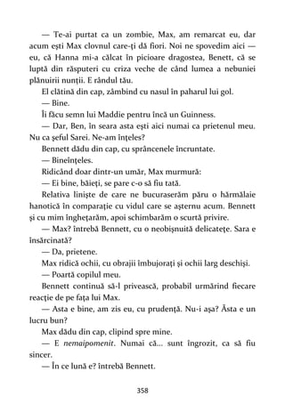358
— Te-ai purtat ca un zombie, Max, am remarcat eu, dar
acum eşti Max clovnul care-ţi dă fiori. Noi ne spovedim aici —
eu, că Hanna mi-a călcat în picioare dragostea, Benett, că se
luptă din răsputeri cu criza veche de când lumea a nebuniei
plănuirii nunții. E rândul tău.
El clătină din cap, zâmbind cu nasul în paharul lui gol.
— Bine.
Îi făcu semn lui Maddie pentru încă un Guinness.
— Dar, Ben, în seara asta eşti aici numai ca prietenul meu.
Nu ca şeful Sarei. Ne-am înţeles?
Bennett dădu din cap, cu sprâncenele încruntate.
— Bineînţeles.
Ridicând doar dintr-un umăr, Max murmură:
— Ei bine, băieţi, se pare c-o să fiu tată.
Relativa linişte de care ne bucuraserăm păru o hărmălaie
hanotică în comparaţie cu vidul care se aşternu acum. Bennett
şi cu mim îngheţarăm, apoi schimbarăm o scurtă privire.
— Max? întrebă Bennett, cu o neobişnuită delicateţe. Sara e
însărcinată?
— Da, prietene.
Max ridică ochii, cu obrajii îmbujoraţi şi ochii larg deschişi.
— Poartă copilul meu.
Bennett continuă să-l privească, probabil urmărind fiecare
reacţie de pe faţa lui Max.
— Asta e bine, am zis eu, cu prudenţă. Nu-i aşa? Ăsta e un
lucru bun?
Max dădu din cap, clipind spre mine.
— E nemaipomenit. Numai că... sunt îngrozit, ca să fiu
sincer.
— În ce lună e? întrebă Bennett.
 