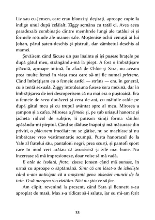 35
Liv sau cu Jensen, care erau blonzi şi deşiraţi, aproape copie la
indigo unul după celălalt. Ziggy semăna cu tatăl ei. Avea acea
paradoxală combinaţie dintre membrele lungi ale tatălui ei şi
formele rotunde ale mamei sale. Moştenise ochii cenuşii ai lui
Johan, părul şaten-deschis şi pistruii, dar zâmbetul deschis al
mamei.
Şovăisem când făcuse un pas înainte şi îşi pusese braţele pe
după gâtul meu, strângându-mă la piept. A fost o îmbrăţişare
plăcută, aproape intimă. În afară de Chloe şi Sara, nu aveam
prea multe femei în viaţa mea care să-mi fie numai prietene.
Când îmbrăţişam eu o femeie astfel — strâns — era, în general,
cu o tentă sexuală. Ziggy întotdeauna fusese sora mezină, dar în
îmbrăţişarea de ieri descoperisem că nu mai era o puştoaică. Era
o femeie de vreo douăzeci şi ceva de ani, cu mâinile calde pe
după gâtul meu şi cu trupul avântat spre al meu. Mirosea a
şampon şi a cafea. Mirosea a femeie şi, pe sub uriaşul hanorac şi
jacheta ridicol de subţire, îi puteam simţi forma sânilor
apăsându-mi pieptul. Când se dăduse înapoi şi mă măsurase din
priviri, o plăcusem imediat: nu se gătise, nu se machiase şi nu
îmbrăcase vreo vestimentaţie scumpă. Purta hanoracul de la
Yale al fratelui său, pantaloni negri, prea scurţi, şi pantofi sport
care în mod cert arătau că avuseseră şi zile mai bune. Nu
încercase să mă impresioneze, doar voise să mă vadă.
E atât de izolată, frate, zisese Jensen când mă sunase, în
urmă cu aproape o săptămână. Simt că am lăsat-o de izbelişte
când n-am anticipat că a moştenit gena obsesiei muncii de la
tata. O să mergem s-o vizităm. Nici nu ştiu ce să fac.
Am clipit, revenind la prezent, când Sara şi Bennett s-au
apropiat de masă. Max s-a ridicat să-i salute, iar eu mi-am ferit
 