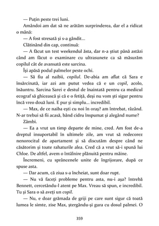 359
— Puţin peste trei luni.
Amândoi am dat să ne arătăm surprinderea, dar el a ridicat
o mână:
— A fost stresată şi s-a gândit...
Clătinând din cap, continuă:
— A făcut un test weekendul ăsta, dar n-a ştiut până astăzi
când am făcut o examinare cu ultrasunete ca să măsurăm
copilul cât de avansată este sarcina.
Îşi apăsă podul palmelor peste ochi.
— Să fiu al naibii, copilul. De-abia am aflat că Sara e
însărcinată, iar azi am putut vedea că e un copil, acolo,
înăuntru. Sarcina Sarei e destul de înaintată pentru ca medicul
ecograf să ghicească şi că e o fetiță, deşi nu vom şti sigur pentru
încă vreo două luni. E pur şi simplu... incredibil.
— Max, de ce naiba eşti cu noi în oraş? am întrebat, râzând.
N-ar trebui să fii acasă, bând cidru înspumat şi alegând nume?
Zâmbi.
— Ea a vrut un timp departe de mine, cred. Am fost de-a
dreptul insuportabil în ultimele zile, am vrut să redecorez
nenorocitul de apartament şi să discutăm despre când ne
căsătorim şi toate rahaturile alea. Cred că a vrut să-i spună lui
Chloe. De altfel, avem o întâlnire plănuită pentru mâine.
Încremeni, cu sprâncenele unite de îngrijorare, după ce
spuse asta.
— Dar acum, că ziua s-a încheiat, sunt doar rupt.
— Nu vă faceţi probleme pentru asta, nu-i aşa? întrebă
Bennett, cercetându-l atent pe Max. Vreau să spun, e incredibil.
Tu şi Sara o să aveţi un copil.
— Nu, e doar grămada de griji pe care sunt sigur că toată
lumea le simte, zise Max, ştergându-şi gura cu dosul palmei. O
 