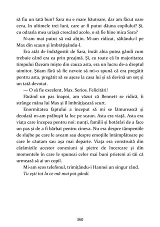 360
să fiu un tată bun? Sara nu e mare băutoare, dar am făcut oare
ceva, în ultimele trei luni, care ar fi putut dăuna copilului? Şi,
cu odrasla mea uriaşă crescând acolo, o să fie bine mica Sara?
N-am mai putut să mă abţin. M-am ridicat, săltându-l pe
Max din scaun şi îmbrăţişându-l.
Era atât de îndrăgostit de Sara, încât abia putea gândi cum
trebuie când era ea prin preajmă. Şi, cu toate că în majoritatea
timpului făceam mişto din cauza asta, era un lucru de-a dreptul
uimitor. Ştiam fără să fie nevoie să mi-o spună că era pregătit
pentru asta, pregătit să se aşeze la casa lui şi să devină un soţ şi
un tată devotat.
— O să fie excelent, Max. Serios. Felicitări!
Făcând un pas înapoi, am văzut că Bennett se ridică, îi
strânge mâna lui Max şi îl îmbrăţişează scurt.
Enormitatea faptului a început să mi se lămurească şi
deodată m-am prăbuşit la loc pe scaun. Asta era viaţă. Asta era
viaţa care începea pentru noi: nunţi, familii şi hotărâri de a face
un pas şi de a fi bărbat pentru cineva. Nu era despre tâmpeniile
de slujbe pe care le aveam sau despre emoţiile întâmplătoare pe
care le căutam sau așa mai departe. Viaţa era construită din
cărămizile acestor conexiuni și pietre de încercare şi din
momentele în care le spuneai celor mai buni prieteni ai tăi că
urmează să ai un copil.
Mi-am scos telefonul, trimiţându-i Hannei un singur rând.
Tu eşti tot la ce mă mai pot gândi.
 