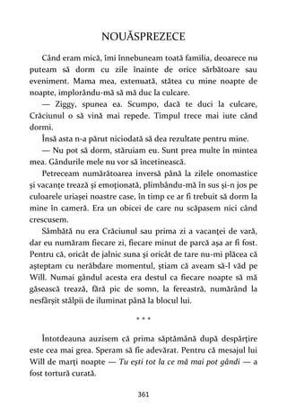 361
NOUĂSPREZECE
Când eram mică, îmi înnebuneam toată familia, deoarece nu
puteam să dorm cu zile înainte de orice sărbătoare sau
eveniment. Mama mea, extenuată, stătea cu mine noapte de
noapte, implorându-mă să mă duc la culcare.
— Ziggy, spunea ea. Scumpo, dacă te duci la culcare,
Crăciunul o să vină mai repede. Timpul trece mai iute când
dormi.
Însă asta n-a părut niciodată să dea rezultate pentru mine.
— Nu pot să dorm, stăruiam eu. Sunt prea multe în mintea
mea. Gândurile mele nu vor să încetinească.
Petreceam numărătoarea inversă până la zilele onomastice
şi vacanţe trează şi emoţionată, plimbându-mă în sus şi-n jos pe
culoarele uriaşei noastre case, în timp ce ar fi trebuit să dorm la
mine în cameră. Era un obicei de care nu scăpasem nici când
crescusem.
Sâmbătă nu era Crăciunul sau prima zi a vacanţei de vară,
dar eu număram fiecare zi, fiecare minut de parcă aşa ar fi fost.
Pentru că, oricât de jalnic suna şi oricât de tare nu-mi plăcea că
aşteptam cu nerăbdare momentul, ştiam că aveam să-l văd pe
Will. Numai gândul acesta era destul ca fiecare noapte să mă
găsească trează, fără pic de somn, la fereastră, numărând la
nesfârşit stâlpii de iluminat până la blocul lui.
* * *
Întotdeauna auzisem că prima săptămână după despărţire
este cea mai grea. Speram să fie adevărat. Pentru că mesajul lui
Will de marţi noapte — Tu eşti tot la ce mă mai pot gândi — a
fost tortură curată.
 