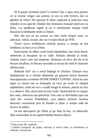 362
Să fi greşit numărul când l-a trimis? Sau a spus asta pentru
că se trezise singur sau pentru că era cu altă femeie, dar se
gândea la mine? Nu puteam fi chiar supărată şi judecata mea
iniţială că era ipocrit, fiindcă îmi trimisese mesajul când era cu
Kitty, s-a spulberat rapid; şi eu îi trimisesem mesaje când
fusesem la întâlnirile mele cu Dylan.
Mai rău era că nu aveam cu cine vorbi despre asta, cu
adevărat. Adică, aveam, dar nu-l voiam decât pe Will.
Vineri seara străbăteam străzile pentru a merge să mă
întâlnesc cu Sara şi cu Chloe.
Încercasem să afişez curaj toată săptămâna, dar eram foarte
nefericită şi începuse să se vadă. Arătam obosită şi tristă.
Arătam exact cum mă simţeam. Simţeam că mi-e dor de el în
fiecare răsuflare, în fiecare secundă ce trecea de când îl văzusem
ultima oară.
Bathtub Gin6 era o mică bodegă în Chelsea. Clienţii erau
întâmpinaţi cu o vitrină obişnuită, pe geamul căreia fuseseră
inscripţionate cuvintele STONE STREET COFFEE7. Dacă nu erai
sigur ce căutai sau se întâmpla să treci pe acolo în timpul
săptămânii, când nu era o coadă lungă la intrare, puteai să nici
n-o observi. Dar, dacă ştiai că este acolo, iluminată de un singur
bec roşu, nimereai uşa potrivită. Una care se deschidea spre un
club din vremea Prohibiţiei, care păstra inclusiv lumina
discretă, constantul jazz în fundal şi chiar o uriașă cadă de
bronz, în mijloc.
Le-am descoperit pe Chloe şi pe Sara la bar, cu băuturile
deja comandate şi un superb bărbat brunet alături.
6
Cada cu gin (lb. engleză).
7
Celebră companie de prăjit, măcinat și servit cafea, cu distribuție în
cafenele, restaurante.
 