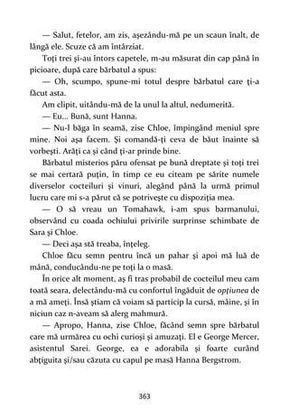 363
— Salut, fetelor, am zis, aşezându-mă pe un scaun înalt, de
lângă ele. Scuze că am întârziat.
Toţi trei şi-au întors capetele, m-au măsurat din cap până în
picioare, după care bărbatul a spus:
— Oh, scumpo, spune-mi totul despre bărbatul care ţi-a
făcut asta.
Am clipit, uitându-mă de la unul la altul, nedumerită.
— Eu... Bună, sunt Hanna.
— Nu-l băga în seamă, zise Chloe, împingând meniul spre
mine. Noi aşa facem. Şi comandă-ţi ceva de băut înainte să
vorbeşti. Arăţi ca şi când ţi-ar prinde bine.
Bărbatul misterios păru ofensat pe bună dreptate şi toţi trei
se mai certară puţin, în timp ce eu citeam pe sărite numele
diverselor cocteiluri şi vinuri, alegând până la urmă primul
lucru care mi s-a părut că se potriveşte cu dispoziţia mea.
— O să vreau un Tomahawk, i-am spus barmanului,
observând cu coada ochiului privirile surprinse schimbate de
Sara şi Chloe.
— Deci aşa stă treaba, înţeleg.
Chloe făcu semn pentru încă un pahar şi apoi mă luă de
mână, conducându-ne pe toţi la o masă.
În orice alt moment, aş fi tras probabil de cocteilul meu cam
toată seara, delectându-mă cu confortul îngăduit de opţiunea de
a mă ameţi. Însă ştiam că voiam să particip la cursă, mâine, şi în
niciun caz n-aveam să alerg mahmură.
— Apropo, Hanna, zise Chloe, făcând semn spre bărbatul
care mă urmărea cu ochi curioşi şi amuzaţi. El e George Mercer,
asistentul Sarei. George, ea e adorabila şi foarte curând
abţiguita şi/sau căzuta cu capul pe masă Hanna Bergstrom.
 