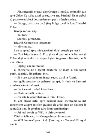 364
— Ah, categoria muscă, zise George şi-mi făcu semn din cap
spre Chloe. Ce naiba cauţi cu sugativa asta bătrână? Ea ar trebui
să poarte o etichetă de avertisment pentru fetele ca tine.
— George, ce-ai zice dacă ţi-aş înfige tocul în fund? întrebă
Chloe.
George nici nu clipi.
— Tot tocul?
— Scârbos, gemu Sara.
Râzând, George zise tărăgănat:
— Mincinoaso.
Sara se aplecă spre mine, sprijinindu-şi coatele pe masă.
— Nu-i băga în seamă. E ca şi când te-ai uita la Bennett şi
Chloe, deşi amândoi mai degrabă şi-ar trage-o cu Bennett, decât
unul altuia.
— Înţeleg, am murmurat.
O chelneriţă ne-a aşezat băuturile pe masă şi am sorbit
puţin, cu paiul, din paharul meu.
— Să n-am parte! m-am înecat eu, cu gâtul în flăcări.
Am golit aproape tot paharul cu apă, în timp ce Sara mă
urmărea, cântărindu-mă.
— Deci, care-i treaba? întrebă ea.
— Băutura e atât de iiute.
— Nu asta te-a întrebat, mi-o trânti Chloe.
Mi-am plecat ochii spre paharul meu, încercând să mă
concentrez asupra micilor grăunţe de ardei iute ce pluteau la
suprafaţă şi nu la golul pe care-l simţeam în piept.
— Aţi mai vorbit cu Will, în ultima vreme?
Clătinară din cap, dar George deveni brusc atent.
— Will Sumner? preciză el. Ţi-o tragi cu Sumner? Fir-aş al
naibii.
 