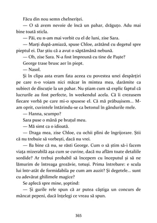 365
Făcu din nou semn chelneriţei.
— O să avem nevoie de încă un pahar, drăguţo. Adu mai
bine toată sticla.
— Păi, eu n-am mai vorbit cu el de luni, zise Sara.
— Marţi după-amiază, spuse Chloe, arătând cu degetul spre
pieptul ei. Dar ştiu că a avut o săptămână nebună.
— Oh, zise Sara. N-a fost împreună cu tine de Paşte?
George trase brusc aer în piept.
— Nasol.
Şi în clipa asta eram fata aceea cu povestea unei despărţiri
pe care n-o voiam nici măcar în mintea mea, darămite ca
subiect de discuţie la un pahar. Nu ştiam cum să explic faptul că
lucrurile au fost perfecte, în weekendul acela. Că îi crezusem
fiecare vorbă pe care mi-o spusese el. Că mă prăbuşisem... M-
am oprit, cuvintele întărindu-se ca betonul în gândurile mele.
— Hanna, scumpo?
Sara puse o mână pe braţul meu.
— Mă simt ca o idioată.
— Draga mea, zise Chloe, cu ochii plini de îngrijorare. Ştii
că nu trebuie să vorbeşti, dacă nu vrei.
— Ba bine că nu, se răsti George. Cum o să ştim să-i facem
viaţa mizerabilă aşa cum se cuvine, dacă nu aflăm toate detaliile
sordide? Ar trebui probabil să începem cu începutul şi să ne
lămurim de întreaga grozăvie, totuşi. Prima întrebare: e scula
lui într-atât de formidabila pe cum am auzit? Şi degetele... sunt
cu adevărat ghilimele magice?
Se aplecă spre mine, şoptind:
— Şi gurile rele spun că ar putea câştiga un concurs de
mâncat pepeni, dacă înţelegi ce vreau să spun.
 