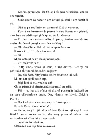 366
— George, gemu Sara, iar Chloe îl fulgeră cu privirea, dar eu
am zâmbit.
— Sunt sigură că habar n-am ce vrei să spui, i-am şoptit şi
eu.
— Uită-te pe YouTube, mi-a spus el. O să ai viziunea.
— Dar să ne întoarcem la partea în care Hanna e supărată,
zise Sara, cu ochii aspri şi fixaţi asupra lui George.
— Eu doar... am tras aer adânc în piept, căutându-mi de zor
cuvintele. Ce-mi puteţi spune despre Kitty?
— Oh, zise Chloe, lăsându-se pe spate în scaun.
Îi aruncă o privire Sarei, repetând:
— Oh.
M-am aplecat peste masă, încruntată.
— Ce înseamnă “oh”?
— Kitty este... vreau să spun, e una dintre... George nu
continuă, fluturând din mâini sugestiv.
— Da, zise Sara. Kitty e una dintre amantele lui Will.
Mi-am dat ochii peste cap.
— Ştiţi dacă se mai vede cu ea?
Chloe păru să-şi cântărească răspunsul cu grijă.
— Păi — eu nu ştiu oficial că el ar fi pus capăt legăturii cu
ea, zise chircindu-se puţin. Dar, Hanna, te adoră. Oricine
poate...
— Dar încă se mai vede cu ea, am întrerupt-o.
Ea oftă, fără tragere de inimă.
— Sincer, nu ştiu. Ştiu doar că i-am făcut cu toţii capul mare
fiindcă nu o rupea cu ea, dar n-aş putea să afirm... cu
certitudine că a încetat s-o mai vadă.
— Sara? am întrebat eu.
Clătinând din cap, Sara murmură:
 