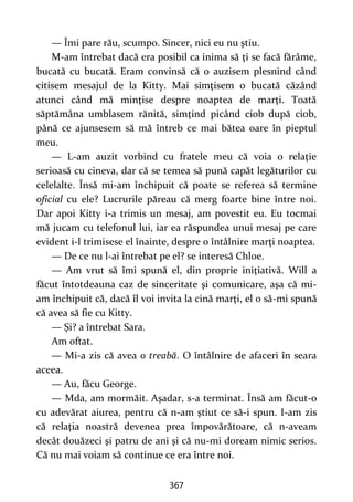 367
— Îmi pare rău, scumpo. Sincer, nici eu nu ştiu.
M-am întrebat dacă era posibil ca inima să ţi se facă fărâme,
bucată cu bucată. Eram convinsă că o auzisem plesnind când
citisem mesajul de la Kitty. Mai simţisem o bucată căzând
atunci când mă minţise despre noaptea de marţi. Toată
săptămâna umblasem rănită, simţind picând ciob după ciob,
până ce ajunsesem să mă întreb ce mai bătea oare în pieptul
meu.
— L-am auzit vorbind cu fratele meu că voia o relaţie
serioasă cu cineva, dar că se temea să pună capăt legăturilor cu
celelalte. Însă mi-am închipuit că poate se referea să termine
oficial cu ele? Lucrurile păreau că merg foarte bine între noi.
Dar apoi Kitty i-a trimis un mesaj, am povestit eu. Eu tocmai
mă jucam cu telefonul lui, iar ea răspundea unui mesaj pe care
evident i-l trimisese el înainte, despre o întâlnire marţi noaptea.
— De ce nu l-ai întrebat pe el? se interesă Chloe.
— Am vrut să îmi spună el, din proprie iniţiativă. Will a
făcut întotdeauna caz de sinceritate şi comunicare, aşa că mi-
am închipuit că, dacă îl voi invita la cină marţi, el o să-mi spună
că avea să fie cu Kitty.
— Şi? a întrebat Sara.
Am oftat.
— Mi-a zis că avea o treabă. O întâlnire de afaceri în seara
aceea.
— Au, făcu George.
— Mda, am mormăit. Aşadar, s-a terminat. Însă am făcut-o
cu adevărat aiurea, pentru că n-am ştiut ce să-i spun. I-am zis
că relaţia noastră devenea prea împovărătoare, că n-aveam
decât douăzeci şi patru de ani şi că nu-mi doream nimic serios.
Că nu mai voiam să continue ce era între noi.
 