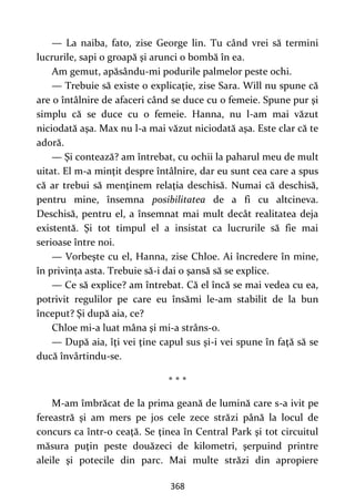368
— La naiba, fato, zise George lin. Tu când vrei să termini
lucrurile, sapi o groapă şi arunci o bombă în ea.
Am gemut, apăsându-mi podurile palmelor peste ochi.
— Trebuie să existe o explicaţie, zise Sara. Will nu spune că
are o întâlnire de afaceri când se duce cu o femeie. Spune pur şi
simplu că se duce cu o femeie. Hanna, nu l-am mai văzut
niciodată aşa. Max nu l-a mai văzut niciodată aşa. Este clar că te
adoră.
— Şi contează? am întrebat, cu ochii la paharul meu de mult
uitat. El m-a minţit despre întâlnire, dar eu sunt cea care a spus
că ar trebui să menţinem relaţia deschisă. Numai că deschisă,
pentru mine, însemna posibilitatea de a fi cu altcineva.
Deschisă, pentru el, a însemnat mai mult decât realitatea deja
existentă. Şi tot timpul el a insistat ca lucrurile să fie mai
serioase între noi.
— Vorbeşte cu el, Hanna, zise Chloe. Ai încredere în mine,
în privinţa asta. Trebuie să-i dai o şansă să se explice.
— Ce să explice? am întrebat. Că el încă se mai vedea cu ea,
potrivit regulilor pe care eu însămi le-am stabilit de la bun
început? Şi după aia, ce?
Chloe mi-a luat mâna şi mi-a strâns-o.
— După aia, îţi vei ţine capul sus şi-i vei spune în faţă să se
ducă învârtindu-se.
* * *
M-am îmbrăcat de la prima geană de lumină care s-a ivit pe
fereastră şi am mers pe jos cele zece străzi până la locul de
concurs ca într-o ceaţă. Se ţinea în Central Park şi tot circuitul
măsura puţin peste douăzeci de kilometri, şerpuind printre
aleile şi potecile din parc. Mai multe străzi din apropiere
 