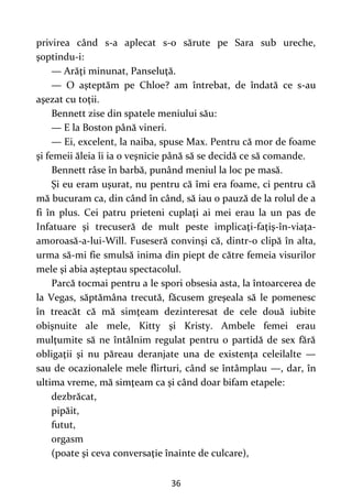 36
privirea când s-a aplecat s-o sărute pe Sara sub ureche,
şoptindu-i:
— Arăţi minunat, Panseluţă.
— O aşteptăm pe Chloe? am întrebat, de îndată ce s-au
aşezat cu toţii.
Bennett zise din spatele meniului său:
— E la Boston până vineri.
— Ei, excelent, la naiba, spuse Max. Pentru că mor de foame
şi femeii ăleia îi ia o veşnicie până să se decidă ce să comande.
Bennett râse în barbă, punând meniul la loc pe masă.
Şi eu eram uşurat, nu pentru că îmi era foame, ci pentru că
mă bucuram ca, din când în când, să iau o pauză de la rolul de a
fi în plus. Cei patru prieteni cuplaţi ai mei erau la un pas de
Infatuare şi trecuseră de mult peste implicaţi-faţiş-în-viaţa-
amoroasă-a-lui-Will. Fuseseră convinşi că, dintr-o clipă în alta,
urma să-mi fie smulsă inima din piept de către femeia visurilor
mele şi abia aşteptau spectacolul.
Parcă tocmai pentru a le spori obsesia asta, la întoarcerea de
la Vegas, săptămâna trecută, făcusem greşeala să le pomenesc
în treacăt că mă simţeam dezinteresat de cele două iubite
obişnuite ale mele, Kitty şi Kristy. Ambele femei erau
mulţumite să ne întâlnim regulat pentru o partidă de sex fără
obligaţii şi nu păreau deranjate una de existenţa celeilalte —
sau de ocazionalele mele flirturi, când se întâmplau —, dar, în
ultima vreme, mă simţeam ca şi când doar bifam etapele:
dezbrăcat,
pipăit,
futut,
orgasm
(poate şi ceva conversaţie înainte de culcare),
 