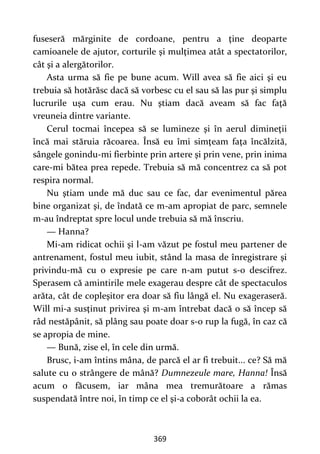 369
fuseseră mărginite de cordoane, pentru a ţine deoparte
camioanele de ajutor, corturile şi mulţimea atât a spectatorilor,
cât şi a alergătorilor.
Asta urma să fie pe bune acum. Will avea să fie aici şi eu
trebuia să hotărăsc dacă să vorbesc cu el sau să las pur şi simplu
lucrurile uşa cum erau. Nu ştiam dacă aveam să fac faţă
vreuneia dintre variante.
Cerul tocmai începea să se lumineze şi în aerul dimineţii
încă mai stăruia răcoarea. Însă eu îmi simţeam faţa încălzită,
sângele gonindu-mi fierbinte prin artere şi prin vene, prin inima
care-mi bătea prea repede. Trebuia să mă concentrez ca să pot
respira normal.
Nu ştiam unde mă duc sau ce fac, dar evenimentul părea
bine organizat şi, de îndată ce m-am apropiat de parc, semnele
m-au îndreptat spre locul unde trebuia să mă înscriu.
— Hanna?
Mi-am ridicat ochii şi l-am văzut pe fostul meu partener de
antrenament, fostul meu iubit, stând la masa de înregistrare şi
privindu-mă cu o expresie pe care n-am putut s-o descifrez.
Sperasem că amintirile mele exagerau despre cât de spectaculos
arăta, cât de copleşitor era doar să fiu lângă el. Nu exageraseră.
Will mi-a susţinut privirea şi m-am întrebat dacă o să încep să
râd nestăpânit, să plâng sau poate doar s-o rup la fugă, în caz că
se apropia de mine.
— Bună, zise el, în cele din urmă.
Brusc, i-am întins mâna, de parcă el ar fi trebuit... ce? Să mă
salute cu o strângere de mână? Dumnezeule mare, Hanna! Însă
acum o făcusem, iar mâna mea tremurătoare a rămas
suspendată între noi, în timp ce el şi-a coborât ochii la ea.
 