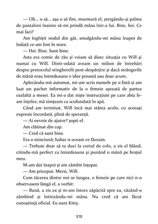 370
— Oh... o să... aşa o să fim, murmură el, ştergându-şi palma
de pantaloni înainte să-mi prindă mâna într-a lui. Bine, hei. Ce
mai faci?
Am înghiţit nodul din gât, smulgându-mi mâna înapoi de
îndată ce-am fost în stare.
— Hei. Bine. Sunt bine.
Asta era comic de rău şi voiam să disec situaţia cu Will şi
numai cu Will. Dintr-odată aveam un milion de întrebări
despre protocolul stingherelii post-despărţire şi dacă strângerile
de mână erau întotdeauna o idee proastă sau doar acum.
Aplecându-mă automat, mi-am scris numele pe o listă şi am
luat un pachet informativ de la o femeie aşezată de partea
cealaltă a mesei. Ea mi-a dat nişte instrucţiuni pe care abia le-
am înţeles; mă simţeam ca scufundată în apă.
Când am terminat, Will încă mai stătea acolo, cu aceeaşi
expresie încordată, plină de speranţă.
— Ai nevoie de ajutor? şopti el.
Am clătinat din cap.
— Cred că sunt bine.
Era o minciună; habar n-aveam ce făceam.
— Trebuie doar să te duci la cortul de colo, a zis el blând,
citindu-mă perfect ca întotdeauna şi punând o mână pe braţul
meu.
M-am dat înapoi şi am zâmbit înţepat.
— Am priceput. Mersi, Will.
Cum tăcerea dintre noi se lungea, o femeie pe care nici n-o
observasem lângă el, a vorbit:
— Bună, a zis ea şi m-am întors zăpăcită spre ea, văzând-o
zâmbind şi întinzându-mi mâna. Nu cred că am făcut
cunoştinţă oficial. Eu sunt Kitty.
 