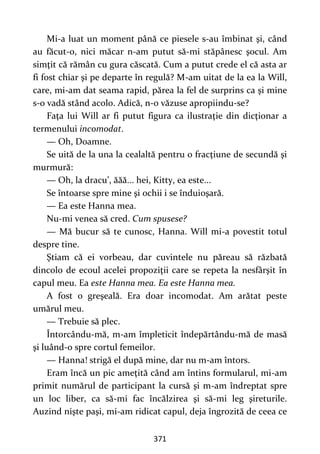 371
Mi-a luat un moment până ce piesele s-au îmbinat şi, când
au făcut-o, nici măcar n-am putut să-mi stăpânesc şocul. Am
simţit că rămân cu gura căscată. Cum a putut crede el că asta ar
fi fost chiar şi pe departe în regulă? M-am uitat de la ea la Will,
care, mi-am dat seama rapid, părea la fel de surprins ca şi mine
s-o vadă stând acolo. Adică, n-o văzuse apropiindu-se?
Faţa lui Will ar fi putut figura ca ilustraţie din dicţionar a
termenului incomodat.
— Oh, Doamne.
Se uită de la una la cealaltă pentru o fracţiune de secundă şi
murmură:
— Oh, la dracu’, ăăă... hei, Kitty, ea este...
Se întoarse spre mine şi ochii i se înduioşară.
— Ea este Hanna mea.
Nu-mi venea să cred. Cum spusese?
— Mă bucur să te cunosc, Hanna. Will mi-a povestit totul
despre tine.
Ştiam că ei vorbeau, dar cuvintele nu păreau să răzbată
dincolo de ecoul acelei propoziţii care se repeta la nesfârşit în
capul meu. Ea este Hanna mea. Ea este Hanna mea.
A fost o greşeală. Era doar incomodat. Am arătat peste
umărul meu.
— Trebuie să plec.
Întorcându-mă, m-am împleticit îndepărtându-mă de masă
şi luând-o spre cortul femeilor.
— Hanna! strigă el după mine, dar nu m-am întors.
Eram încă un pic ameţită când am întins formularul, mi-am
primit numărul de participant la cursă şi m-am îndreptat spre
un loc liber, ca să-mi fac încălzirea şi să-mi leg şireturile.
Auzind nişte paşi, mi-am ridicat capul, deja îngrozită de ceea ce
 