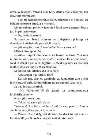 372
urma să descopăr. Văzând-o pe Kitty stând acolo, a fost mai rău
decât mă aşteptasem.
— E un tip nemaipomenit, a zis ea, prinzându-şi numărul cu
bolduri pe partea din faţă a tricoului.
Mi-am coborât privirile, ignorând focul care a izbucnit brusc
jos, în pântecele meu.
— Da, de bună seamă.
Se aşeză pe o bancă la vreun metru depărtare şi începu să
descojească eticheta de pe o sticlă de apă.
— Ştii, n-aş fi crezut că o se întâmple asta vreodată.
Clătină din cap, râzând.
— Atâta timp el întotdeauna s-a folosit de scuza Nu-i vina
ta. Numai că eu nu vreau mai mult cu nimeni. Iar acum? Acum,
când în sfârşit a pus capăt legăturii, a făcut-o pentru că vrea mai
mult. Numai că împreună cu altcineva.
M-am ridicat, uitându-mă în ochii ei.
— A pus capăt legăturii cu tine?
— Da. Mă rog, zise ea, gândindu-se. Săptămâna asta a fost
încheierea oficială, dar în realitate nu ne-am mai văzut din...
Se uită în sus, socotind.
— Din februarie? Şi de atunci tot contramandează
întâlnirile cu mine.
N-am ştiut ce să spun.
— Cel puţin, acum ştiu de ce.
Trebuie să fi arătat complet căzută în cap, pentru că mi-a
zâmbit şi s-a aplecat puţin spre mine:
— Pentru că e îndrăgostit de tine. Iar dacă tu eşti atât de
formidabilă pe cât crede el că eşti, n-ai să ratezi asta.
* * *
 