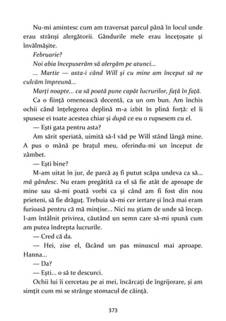 373
Nu-mi amintesc cum am traversat parcul până în locul unde
erau strânşi alergătorii. Gândurile mele erau înceţoşate şi
învălmăşite.
Februarie?
Noi abia începuserăm să alergăm pe atunci...
... Martie — asta-i când Will şi cu mine am început să ne
culcăm împreună...
Marţi noapte... ca să poată pune capăt lucrurilor, faţă în faţă.
Ca o fiinţă omenească decentă, ca un om bun. Am închis
ochii când înţelegerea deplină m-a izbit în plină forţă: el îi
spusese ei toate acestea chiar şi după ce eu o rupsesem cu el.
— Eşti gata pentru asta?
Am sărit speriată, uimită să-l văd pe Will stând lângă mine.
A pus o mână pe braţul meu, oferindu-mi un început de
zâmbet.
— Eşti bine?
M-am uitat în jur, de parcă aş fi putut scăpa undeva ca să...
mă gândesc. Nu eram pregătită ca el să fie atât de aproape de
mine sau să-mi poată vorbi ca şi când am fi fost din nou
prieteni, să fie drăguţ. Trebuia să-mi cer iertare şi încă mai eram
furioasă pentru că mă minţise... Nici nu ştiam de unde să încep.
I-am întâlnit privirea, căutând un semn care să-mi spună cum
am putea îndrepta lucrurile.
— Cred că da.
— Hei, zise el, făcând un pas minuscul mai aproape.
Hanna...
— Da?
— Eşti... o să te descurci.
Ochii lui îi cercetau pe ai mei, încărcaţi de îngrijorare, şi am
simţit cum mi se strânge stomacul de căinţă.
 