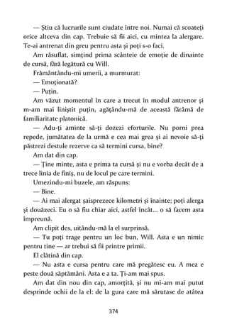 374
— Ştiu că lucrurile sunt ciudate între noi. Numai că scoateţi
orice altceva din cap. Trebuie să fii aici, cu mintea la alergare.
Te-ai antrenat din greu pentru asta şi poţi s-o faci.
Am răsuflat, simţind prima scânteie de emoţie de dinainte
de cursă, fără legătură cu Will.
Frământându-mi umerii, a murmurat:
— Emoţionată?
— Puţin.
Am văzut momentul în care a trecut în modul antrenor şi
m-am mai liniştit puţin, agăţându-mă de această fărâmă de
familiaritate platonică.
— Adu-ţi aminte să-ţi dozezi eforturile. Nu porni prea
repede, jumătatea de la urmă e cea mai grea şi ai nevoie să-ţi
păstrezi destule rezerve ca să termini cursa, bine?
Am dat din cap.
— Ţine minte, asta e prima ta cursă şi nu e vorba decât de a
trece linia de finiş, nu de locul pe care termini.
Umezindu-mi buzele, am răspuns:
— Bine.
— Ai mai alergat şaisprezece kilometri şi înainte; poţi alerga
şi douăzeci. Eu o să fiu chiar aici, astfel încât... o să facem asta
împreună.
Am clipit des, uitându-mă la el surprinsă.
— Tu poţi trage pentru un loc bun, Will. Asta e un nimic
pentru tine — ar trebui să fii printre primii.
El clătină din cap.
— Nu asta e cursa pentru care mă pregătesc eu. A mea e
peste două săptămâni. Asta e a ta. Ţi-am mai spus.
Am dat din nou din cap, amorţită, şi nu mi-am mai putut
desprinde ochii de la el: de la gura care mă sărutase de atâtea
 