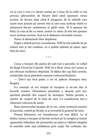375
ori şi care a vrut s-o sărute numai pe a mea; de la ochii ce mă
priveau pătrunzător de fiecare dată când spuneam vreun
cuvânt, de fiecare dată când îl atingeam; de la mâinile care
acum erau aşezate pe umerii mei şi care erau aceleaşi mâini ce
atinseseră fiecare centimetru al pielii mele. El îi spusese lui
Kitty că voia să fie cu mine, numai cu mine. Şi mie îmi spusese
exact aceleaşi cuvinte, însă nu le dădusem niciodată crezare.
Poate că afemeiatul chiar dispăruse.
După o ultimă privire cercetătoare, Will îşi luă mâinile de pe
umerii mei şi mă conduse, cu o palmă apăsată pe spate, spre
linia de start.
* * *
Cursa a început din partea de sud-vest a parcului, în colţul
de lângă Circul lui Columb. Will mi-a făcut semn să-l urmez şi
am efectuat încălzirea obişnuită. El dădea din cap fără cuvinte,
urmărindu-mă şi păstrând constant contactul liniştitor.
— Ţine-l aşa încă puţin, a zis el, aplecat deasupra mea.
Respiră.
S-a anunţat că era timpul să începem şi ne-am dus la
locurile noastre. Detunătura pistolului a răsunat prin aer,
speriind păsările din copacii de deasupra. Subita pornire a
sutelor de corpuri de la linia de start s-a transformat într-o
izbucnire colectivă de sunet.
Ruta maratonului începea de la circ, urma conturul exterior
al parcului, cotind pe Strada 72 şi revenind la punctul de start.
Primul kilometru era întotdeauna cel mai dificil. La al
doilea, lumea a început să devină neclară pe la margini şi numai
zgomotele înfundate ale picioarelor pe pistă şi vâjâitul sângelui
în urechile mele mai străbăteau prin ceaţă. Nu vorbeam, dar
 