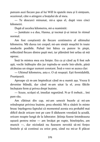 376
puteam auzi fiecare pas al lui Will în spatele meu şi îi simţeam,
ocazional, câte o atingere a braţului de al meu.
— Te descurci minunat, mi-a spus el, după vreo cinci
kilometri.
După al zecelea kilometru, mi-a reamintit:
— Jumătate s-a dus, Hanna, şi tocmai ţi-ai intrat în ritmul
normal.
Am fost conştientă de fiecare centimetru al ultimului
kilometru. Mă durea tot corpul; mi-am simţit muşchii în toate
modurile posibile. Pulsul îmi bătea cu putere în piept,
reflectând fiecare dintre paşii mei, iar plămânii îmi urlau să mă
opresc.
Însă în mintea mea era linişte. Era ca şi când aş fi fost sub
apă, vocile înăbuşite din jur topindu-se unele într-altele, până
alcătuiau un singur zumzet constant. Însă o voce se auzea clar:
— Ultimul kilometru, asta e. O să reuşeşti. Eşti formidabilă,
Prunişoară.
Aproape că m-am împiedicat când m-a numit aşa. Vocea îi
devenise blândă, dar când m-am uitat la el, avea fălcile
încleştate ferm şi privea drept înainte.
— Scuze, scrâşni el, imediat regretând. N-ar fi trebuit... îmi
pare rău.
Am clătinat din cap, mi-am umezit buzele şi mi-am
reîndreptat privirea înainte, prea obosită. Mi-a răsărit în minte
brusc înţelegerea faptului că momentul acesta era probabil mai
dificil decât oricare test pe care îl dădusem vreodată la şcoală,
oricare noapte lungă de la laborator. Ştiinţa fusese întotdeauna
uşoară pentru mine — am învăţat pe rupte, bineînţeles, am
muncit —, dar niciodată nu fusesem nevoită să-mi forţez
limitele şi să continui cu orice preţ, când nu mi-ar fi plăcut
 