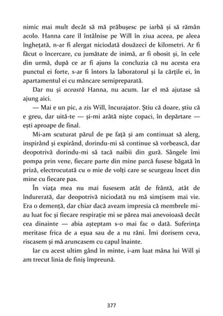 377
nimic mai mult decât să mă prăbuşesc pe iarbă și să rămân
acolo. Hanna care îl întâlnise pe Will în ziua aceea, pe aleea
îngheţată, n-ar fi alergat niciodată douăzeci de kilometri. Ar fi
făcut o încercare, cu jumătate de inimă, ar fi obosit şi, în cele
din urmă, după ce ar fi ajuns la concluzia că nu acesta era
punctul ei forte, s-ar fi întors la laboratorul şi la cărţile ei, în
apartamentul ei cu mâncare semipreparată.
Dar nu şi această Hanna, nu acum. Iar el mă ajutase să
ajung aici.
— Mai e un pic, a zis Will, încurajator. Ştiu că doare, ştiu că
e greu, dar uită-te — şi-mi arătă nişte copaci, în depărtare —
ești aproape de final.
Mi-am scuturat părul de pe faţă şi am continuat să alerg,
inspirând şi expirând, dorindu-mi să continue să vorbească, dar
deopotrivă dorindu-mi să tacă naibii din gură. Sângele îmi
pompa prin vene, fiecare parte din mine parcă fusese băgată în
priză, electrocutată cu o mie de volţi care se scurgeau încet din
mine cu fiecare pas.
În viaţa mea nu mai fusesem atât de frântă, atât de
îndurerată, dar deopotrivă niciodată nu mă simţisem mai vie.
Era o demenţă, dar chiar dacă aveam impresia că membrele mi-
au luat foc şi fiecare respiraţie mi se părea mai anevoioasă decât
cea dinainte — abia aşteptam s-o mai fac o dată. Suferinţa
meritase frica de a eşua sau de a nu răni. Îmi dorisem ceva,
riscasem şi mă aruncasem cu capul înainte.
Iar cu acest ultim gând în minte, i-am luat mâna lui Will şi
am trecut linia de finiş împreună.
 