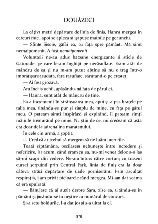 378
DOUĂZECI
La câţiva metri depărtare de linia de finiş, Hanna mergea în
cercuri mici, apoi se aplecă şi îşi puse mâinile pe genunchi.
— Sfinte Sisoie, gâfâi ea, cu faţa spre pământ. Mă simt
nemaipomenit. A fost nemaipomenit.
Voluntarii ne-au adus batoane energizante şi sticle de
Gatorade, pe care le-am înghiţit pe nerăsuflate. Eram atât de
mândru de ea şi nu m-am putut abţine să nu o trag într-o
îmbrăţişare asudată, fără răsuflare, sărutând-o pe creştet.
— Ai fost grozavă.
Am închis ochii, apăsându-mi faţa de părul ei.
— Hanna, sunt atât de mândru de tine.
Ea a încremenit în strânsoarea mea, apoi şi-a pus braţele pe
talia mea, ţinându-se pur şi simplu de mine, cu faţa pe gâtul
meu. O puteam simţi inspirând şi expirând, îi puteam simţi
mâinile tremurând pe mine. Nu ştiu de ce, nu credeam că asta
era doar de la adrenalina maratonului.
În cele din urmă, a şoptit.
— Cred că ar trebui să mergem să ne luăm lucrurile.
Toată săptămâna, oscilasem nebuneşte între încredere şi
nefericire, iar acum, când eram cu ea, nu-mi venea deloc s-o las
să-mi scape din vedere. Ne-am întors către corturi; cu traseul
cursei şerpuind prin Central Park, linia de finiş era la doar
câteva străzi depărtare de unde porniserăm. I-am ascultat
respiraţia, i-am privit picioarele când mergea. Mi-am dat seama
că era epuizată.
— Bănuiesc că ai auzit despre Sara, zise ea, uitându-se în
pământ şi jucându-se în neştire cu numărul de concurs.
Şi-a scos boldurile, l-a dat jos şi s-a uitat la el.
 