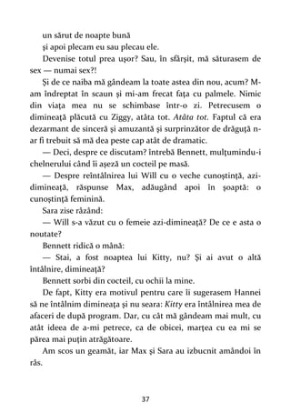 37
un sărut de noapte bună
şi apoi plecam eu sau plecau ele.
Devenise totul prea uşor? Sau, în sfârşit, mă săturasem de
sex — numai sex?!
Şi de ce naiba mă gândeam la toate astea din nou, acum? M-
am îndreptat în scaun şi mi-am frecat faţa cu palmele. Nimic
din viaţa mea nu se schimbase într-o zi. Petrecusem o
dimineaţă plăcută cu Ziggy, atâta tot. Atâta tot. Faptul că era
dezarmant de sinceră şi amuzantă şi surprinzător de drăguţă n-
ar fi trebuit să mă dea peste cap atât de dramatic.
— Deci, despre ce discutam? întrebă Bennett, mulţumindu-i
chelnerului când îi aşeză un cocteil pe masă.
— Despre reîntâlnirea lui Will cu o veche cunoştinţă, azi-
dimineaţă, răspunse Max, adăugând apoi în şoaptă: o
cunoştinţă feminină.
Sara zise râzând:
— Will s-a văzut cu o femeie azi-dimineaţă? De ce e asta o
noutate?
Bennett ridică o mână:
— Stai, a fost noaptea lui Kitty, nu? Şi ai avut o altă
întâlnire, dimineaţă?
Bennett sorbi din cocteil, cu ochii la mine.
De fapt, Kitty era motivul pentru care îi sugerasem Hannei
să ne întâlnim dimineaţa şi nu seara: Kitty era întâlnirea mea de
afaceri de după program. Dar, cu cât mă gândeam mai mult, cu
atât ideea de a-mi petrece, ca de obicei, marţea cu ea mi se
părea mai puţin atrăgătoare.
Am scos un geamăt, iar Max şi Sara au izbucnit amândoi în
râs.
 