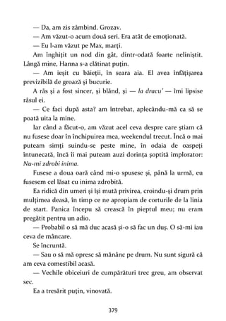 379
— Da, am zis zâmbind. Grozav.
— Am văzut-o acum două seri. Era atât de emoţionată.
— Eu l-am văzut pe Max, marţi.
Am înghiţit un nod din gât, dintr-odată foarte neliniştit.
Lângă mine, Hanna s-a clătinat puţin.
— Am ieşit cu băieţii, în seara aia. El avea înfăţişarea
previzibilă de groază şi bucurie.
A râs şi a fost sincer, şi blând, şi — la dracu’ — îmi lipsise
râsul ei.
— Ce faci după asta? am întrebat, aplecându-mă ca să se
poată uita la mine.
Iar când a făcut-o, am văzut acel ceva despre care ştiam că
nu fusese doar în închipuirea mea, weekendul trecut. Încă o mai
puteam simţi suindu-se peste mine, în odaia de oaspeţi
întunecată, încă îi mai puteam auzi dorinţa şoptită implorator:
Nu-mi zdrobi inima.
Fusese a doua oară când mi-o spusese şi, până la urmă, eu
fusesem cel lăsat cu inima zdrobită.
Ea ridică din umeri şi îşi mută privirea, croindu-şi drum prin
mulţimea deasă, în timp ce ne apropiam de corturile de la linia
de start. Panica începu să crească în pieptul meu; nu eram
pregătit pentru un adio.
— Probabil o să mă duc acasă şi-o să fac un duş. O să-mi iau
ceva de mâncare.
Se încruntă.
— Sau o să mă opresc să mănânc pe drum. Nu sunt sigură că
am ceva comestibil acasă.
— Vechile obiceiuri de cumpărături trec greu, am observat
sec.
Ea a tresărit puţin, vinovată.
 