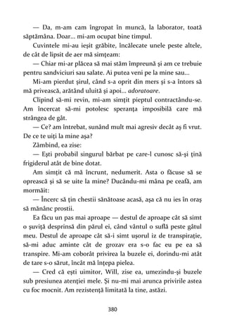 380
— Da, m-am cam îngropat în muncă, la laborator, toată
săptămâna. Doar... mi-am ocupat bine timpul.
Cuvintele mi-au ieşit grăbite, încălecate unele peste altele,
de cât de lipsit de aer mă simţeam:
— Chiar mi-ar plăcea să mai stăm împreună şi am ce trebuie
pentru sandviciuri sau salate. Ai putea veni pe la mine sau...
Mi-am pierdut şirul, când s-a oprit din mers şi s-a întors să
mă privească, arătând uluită şi apoi... adoratoare.
Clipind să-mi revin, mi-am simţit pieptul contractându-se.
Am încercat să-mi potolesc speranţa imposibilă care mă
strângea de gât.
— Ce? am întrebat, sunând mult mai agresiv decât aş fi vrut.
De ce te uiţi la mine aşa?
Zâmbind, ea zise:
— Eşti probabil singurul bărbat pe care-l cunosc să-şi ţină
frigiderul atât de bine dotat.
Am simţit că mă încrunt, nedumerit. Asta o făcuse să se
oprească şi să se uite la mine? Ducându-mi mâna pe ceafă, am
mormăit:
— Încerc să ţin chestii sănătoase acasă, aşa că nu ies în oraş
să mănânc prostii.
Ea făcu un pas mai aproape — destul de aproape cât să simt
o şuviţă desprinsă din părul ei, când vântul o suflă peste gâtul
meu. Destul de aproape cât să-i simt uşorul iz de transpiraţie,
să-mi aduc aminte cât de grozav era s-o fac eu pe ea să
transpire. Mi-am coborât privirea la buzele ei, dorindu-mi atât
de tare s-o sărut, încât mă înţepa pielea.
— Cred că eşti uimitor, Will, zise ea, umezindu-şi buzele
sub presiunea atenţiei mele. Şi nu-mi mai arunca privirile astea
cu foc mocnit. Am rezistenţă limitată la tine, astăzi.
 