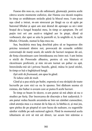 382
Fusese din nou ea, cea de odinioară, glumeaţă, pentru acele
câteva scurte momente euforice, dar Hanna cea tăcută reapăru
în timp ce străbăteam străzile până la blocul meu. I-am ţinut
uşa când a intrat, m-am strecurat pe lângă ea ca să apăs pe
butonul liftului şi apoi am stat destul de aproape ca să-i simt
braţul de-a lungul braţului meu, în timp ce aşteptam. De cel
puţin trei ori am auzit-o trăgând aer în piept, dând să
vorbească, dar apoi se uita la pantofii ei, la unghiile ei, la uşile
liftului. Oriunde, numai la faţa mea nu.
Sus, bucătăria mea larg deschisă păru să se îngusteze din
pricina tensiunii dintre noi, provocată de ecourile oribilei
conversaţii de marţi seară, de sutele de lucruri nespuse de azi,
de forţa clocotitoare care întotdeauna era între noi. I-am întins
o sticlă de Powerade albastru, pentru că era băutura ei
răcoritoare preferată, şi mie mi-am turnat un pahar cu apă,
întorcându-mă să-i privesc buzele, gâtul, mâna în jurul sticlei,
în timp ce luă o înghiţitură lungă.
Eşti atât de frumoasă, am spus în gând.
Te iubesc atât de mult.
Când şi-a pus sticla pe bufet, expresia ei era răvăşită de toate
lucrurile pe care nici ea nu le spunea. Îmi dădeam seama că
existau, dar habar n-aveam care ar putea fi acele lucruri.
În timp ce beam în tăcere, n-am putut să mă abţin să nu o
studiez pe furiş. Dar încercarea de discreţie a fost zadarnică. I-
am putut vedea buzele arcuindu-se într-un zâmbet cunoscător,
când atenţia mea s-a mutat de la faţa ei, la bărbia ei, şi mai jos,
spre pielea de pe pieptul ei care lucea de sudoare, cu sugestiile
sânilor vizibile pe sub sutienul zgârcit. Până în momentul acela
izbutisem să evit să mă uit direct, iar acum îmi stârnise o
 