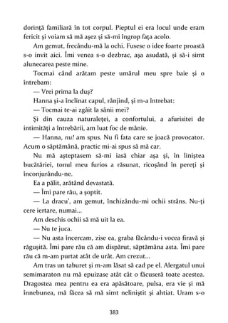 383
dorinţă familiară în tot corpul. Pieptul ei era locul unde eram
fericit şi voiam să mă aşez şi să-mi îngrop faţa acolo.
Am gemut, frecându-mă la ochi. Fusese o idee foarte proastă
s-o invit aici. Îmi venea s-o dezbrac, aşa asudată, şi să-i simt
alunecarea peste mine.
Tocmai când arătam peste umărul meu spre baie şi o
întrebam:
— Vrei prima la duş?
Hanna şi-a înclinat capul, rânjind, şi m-a întrebat:
— Tocmai te-ai zgâit la sânii mei?
Şi din cauza naturaleţei, a confortului, a afurisitei de
intimităţi a întrebării, am luat foc de mânie.
— Hanna, nu! am spus. Nu fi fata care se joacă provocator.
Acum o săptămână, practic mi-ai spus să mă car.
Nu mă aşteptasem să-mi iasă chiar aşa şi, în liniştea
bucătăriei, tonul meu furios a răsunat, ricoşând în pereţi şi
înconjurându-ne.
Ea a pălit, arătând devastată.
— Îmi pare rău, a şoptit.
— La dracu’, am gemut, închizându-mi ochii strâns. Nu-ţi
cere iertare, numai...
Am deschis ochii să mă uit la ea.
— Nu te juca.
— Nu asta încercam, zise ea, graba făcându-i vocea firavă şi
răguşită. Îmi pare rău că am dispărut, săptămâna asta. Îmi pare
rău că m-am purtat atât de urât. Am crezut...
Am tras un taburet şi m-am lăsat să cad pe el. Alergatul unui
semimaraton nu mă epuizase atât cât o făcuseră toate acestea.
Dragostea mea pentru ea era apăsătoare, pulsa, era vie şi mă
înnebunea, mă făcea să mă simt neliniştit şi ahtiat. Uram s-o
 
