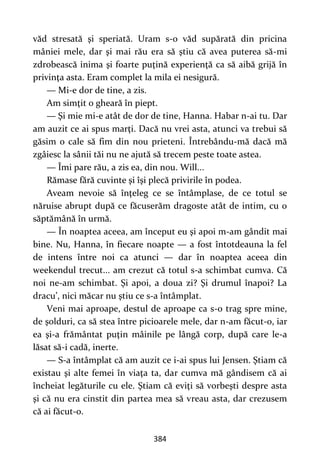 384
văd stresată şi speriată. Uram s-o văd supărată din pricina
mâniei mele, dar şi mai rău era să ştiu că avea puterea să-mi
zdrobească inima şi foarte puţină experienţă ca să aibă grijă în
privinţa asta. Eram complet la mila ei nesigură.
— Mi-e dor de tine, a zis.
Am simţit o gheară în piept.
— Şi mie mi-e atât de dor de tine, Hanna. Habar n-ai tu. Dar
am auzit ce ai spus marţi. Dacă nu vrei asta, atunci va trebui să
găsim o cale să fim din nou prieteni. Întrebându-mă dacă mă
zgâiesc la sânii tăi nu ne ajută să trecem peste toate astea.
— Îmi pare rău, a zis ea, din nou. Will...
Rămase fără cuvinte şi îşi plecă privirile în podea.
Aveam nevoie să înţeleg ce se întâmplase, de ce totul se
năruise abrupt după ce făcuserăm dragoste atât de intim, cu o
săptămână în urmă.
— În noaptea aceea, am început eu şi apoi m-am gândit mai
bine. Nu, Hanna, în fiecare noapte — a fost întotdeauna la fel
de intens între noi ca atunci — dar în noaptea aceea din
weekendul trecut... am crezut că totul s-a schimbat cumva. Că
noi ne-am schimbat. Şi apoi, a doua zi? Şi drumul înapoi? La
dracu’, nici măcar nu ştiu ce s-a întâmplat.
Veni mai aproape, destul de aproape ca s-o trag spre mine,
de şolduri, ca să stea între picioarele mele, dar n-am făcut-o, iar
ea şi-a frământat puţin mâinile pe lângă corp, după care le-a
lăsat să-i cadă, inerte.
— S-a întâmplat că am auzit ce i-ai spus lui Jensen. Ştiam că
existau şi alte femei în viaţa ta, dar cumva mă gândisem că ai
încheiat legăturile cu ele. Ştiam că eviţi să vorbeşti despre asta
şi că nu era cinstit din partea mea să vreau asta, dar crezusem
că ai făcut-o.
 
