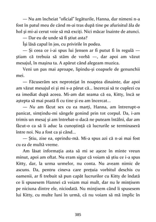 385
— Nu am încheiat “oficial” legăturile, Hanna, dar nimeni n-a
fost în patul meu de când m-ai tras după tine pe afurisitul ăla de
hol şi mi-ai cerut voie să mă exciţi. Nici măcar înainte de atunci.
— Dar eu de unde să fi ştiut asta?
Îşi lăsă capul în jos, cu privirile în podea.
— Şi ceea ce i-ai spus lui Jensen ar fi putut fi în regulă —
ştiam că trebuia să stăm de vorbă —, dar apoi am văzut
mesajul, în maşina ta. A apărut când alegeam muzica.
Veni un pas mai aproape, lipindu-şi coapsele de genunchii
mei.
— Făcuserăm sex neprotejat în noaptea dinainte, dar apoi
am văzut mesajul ei şi mi s-a părut că... încercai să te cuplezi cu
ea imediat după aceea. Mi-am dat seama că ea, Kitty, încă se
aştepta să mai poată fi cu tine şi eu am încercat...
— Nu am făcut sex cu ea marţi, Hanna, am întrerupt-o
panicat, simţindu-mi sângele gonind prin tot corpul. Da, i-am
trimis un mesaj şi am întrebat-o dacă ne puteam întâlni, dar am
făcut-o ca să îi aduc la cunoştinţă că lucrurile se terminaseră
între noi. Nu a fost ca şi când...
— Ştiu, zise ea, oprindu-mă. Mi-a spus azi că n-ai mai fost
cu ea de multă vreme.
Am lăsat informaţia asta să mi se aşeze în minte vreun
minut, apoi am oftat. Nu eram sigur că voiam să ştiu ce i-a spus
Kitty, dar, la urma urmelor, nu conta. Nu aveam nimic de
ascuns. Da, pentru cineva care preţuia vorbitul deschis cu
oamenii, ar fi trebuit să pun capăt lucrurilor cu Kitty de îndată
ce îi spusesem Hannei că voiam mai mult, dar nu le minţisem
pe niciuna dintre ele, niciodată. Nu minţisem când îi spusesem
lui Kitty, cu multe luni în urmă, că nu voiam să mă implic în
 