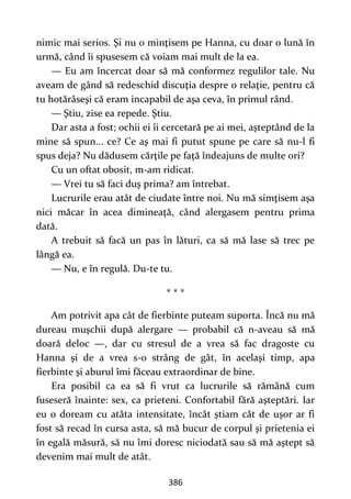 386
nimic mai serios. Şi nu o minţisem pe Hanna, cu doar o lună în
urmă, când îi spusesem că voiam mai mult de la ea.
— Eu am încercat doar să mă conformez regulilor tale. Nu
aveam de gând să redeschid discuţia despre o relaţie, pentru că
tu hotărâseşi că eram incapabil de aşa ceva, în primul rând.
— Ştiu, zise ea repede. Ştiu.
Dar asta a fost; ochii ei îi cercetară pe ai mei, aşteptând de la
mine să spun... ce? Ce aş mai fi putut spune pe care să nu-l fi
spus deja? Nu dădusem cărţile pe faţă îndeajuns de multe ori?
Cu un oftat obosit, m-am ridicat.
— Vrei tu să faci duş prima? am întrebat.
Lucrurile erau atât de ciudate între noi. Nu mă simţisem aşa
nici măcar în acea dimineaţă, când alergasem pentru prima
dată.
A trebuit să facă un pas în lături, ca să mă lase să trec pe
lângă ea.
— Nu, e în regulă. Du-te tu.
* * *
Am potrivit apa cât de fierbinte puteam suporta. Încă nu mă
dureau muşchii după alergare — probabil că n-aveau să mă
doară deloc —, dar cu stresul de a vrea să fac dragoste cu
Hanna şi de a vrea s-o strâng de gât, în acelaşi timp, apa
fierbinte şi aburul îmi făceau extraordinar de bine.
Era posibil ca ea să fi vrut ca lucrurile să rămână cum
fuseseră înainte: sex, ca prieteni. Confortabil fără aşteptări. Iar
eu o doream cu atâta intensitate, încât ştiam cât de uşor ar fi
fost să recad în cursa asta, să mă bucur de corpul şi prietenia ei
în egală măsură, să nu îmi doresc niciodată sau să mă aştept să
devenim mai mult de atât.
 