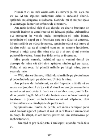 387
Numai că eu nu mai voiam asta. Cu nimeni şi, mai ales, nu
cu ea. M-am săpunit, închizând ochii şi inhalând aburul,
spălându-mi alergarea şi sudoarea. Dorindu-mi să-mi pot spăla
şi vălmăşagul lucrurilor strâmbe de dinăuntru.
Am auzit declicul slab al uşii duşului cu doar o fracţiune de
secundă înainte ca aerul rece să-mi izbească pielea. Adrenalina
s-a strecurat în venele mele, pompându-mi prin inimă,
umplându-mi capul cu o ferocitate care m-a făcut să ameţesc.
M-am sprijinit cu mâna de perete, temându-mă să mă întorc şi
să dau ochii cu ea şi simţind cum mi se topeşte hotărârea.
Numai o mică parte din mine ştia că o să pot să-mi menţin
punctul de vedere. Restul i-ar fi dat orice ar fi cerut ea.
Mi-a şoptit numele, închizând uşa şi venind destul de
aproape de mine cât să-i simt apăsarea sânilor goi pe spate.
Pielea ei era rece. Îşi plimbă mâinile pe lângă mine, peste
coastele mele.
— Will, zise ea din nou, ridicându-şi mâinile pe pieptul meu
şi coborându-le apoi pe abdomen. Uită-te la mine.
Am prins-o de încheieturi, ca să-i împiedic mâinile să se
mişte mai jos, destul de jos cât să simtă ce erecţie aveam de la
numai acest mic contact. Eram ca un cal de curse, ţinut în loc
de o poartă fragilă. Muşchii din braţele mele se încordaseră şi
tresăreau; o ţineam de încheieturi ca să mă stăpânesc, câtă
vreme mâinile ei erau departe de pielea mea.
Sprijinindu-mi fruntea de perete, am rămas nemişcat până
când am fost sigur că puteam să mă uit la ea fără s-o iau imediat
în braţe. În sfârşit, m-am întors, potrivindu-mi strânsoarea pe
încheieturile ei.
— Nu cred că pot să fac asta, i-am şoptit, uitându-mă la faţa
ei.
 