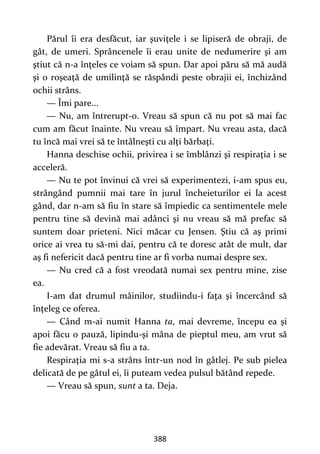 388
Părul îi era desfăcut, iar şuviţele i se lipiseră de obraji, de
gât, de umeri. Sprâncenele îi erau unite de nedumerire şi am
ştiut că n-a înţeles ce voiam să spun. Dar apoi păru să mă audă
şi o roşeaţă de umilinţă se răspândi peste obrajii ei, închizând
ochii strâns.
— Îmi pare...
— Nu, am întrerupt-o. Vreau să spun că nu pot să mai fac
cum am făcut înainte. Nu vreau să împart. Nu vreau asta, dacă
tu încă mai vrei să te întâlneşti cu alţi bărbaţi.
Hanna deschise ochii, privirea i se îmblânzi şi respiraţia i se
acceleră.
— Nu te pot învinui că vrei să experimentezi, i-am spus eu,
strângând pumnii mai tare în jurul încheieturilor ei la acest
gând, dar n-am să fiu în stare să împiedic ca sentimentele mele
pentru tine să devină mai adânci şi nu vreau să mă prefac să
suntem doar prieteni. Nici măcar cu Jensen. Ştiu că aş primi
orice ai vrea tu să-mi dai, pentru că te doresc atât de mult, dar
aş fi nefericit dacă pentru tine ar fi vorba numai despre sex.
— Nu cred că a fost vreodată numai sex pentru mine, zise
ea.
I-am dat drumul mâinilor, studiindu-i faţa şi încercând să
înţeleg ce oferea.
— Când m-ai numit Hanna ta, mai devreme, începu ea şi
apoi făcu o pauză, lipindu-şi mâna de pieptul meu, am vrut să
fie adevărat. Vreau să fiu a ta.
Respiraţia mi s-a strâns într-un nod în gâtlej. Pe sub pielea
delicată de pe gâtul ei, îi puteam vedea pulsul bătând repede.
— Vreau să spun, sunt a ta. Deja.
 