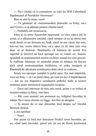 38
— Nu-i ciudat că îi cunoaştem cu toţii lui Will Calendarul
Săptămauul al Partidelor Amoroase?
Max se uită la mine, vesel.
— Te gândeşti să contramandezi planurile cu Kitty, nu-i
aşa? Crezi c-o să plăteşti pentru chestia asta?
— Probabil, am recunoscut.
Kitty şi cu mine fuseserăm împreună, cu vreo câţiva ani în
urmă, și o sfârşiserăm amiabil, când reieşise că ea îşi dorea mai
mult decât ce-mi doream eu. Însă, când ne-am văzut din nou,
într-un bar, acum câteva luni, ea a spus că de data asta voia
doar să se distreze. Bineînţeles că fusesem de acord. Era
superbă şi dornică să facă aproape tot ce voiam eu. Insista,
spunând că aranjamentul nostru exclusiv sexual era tare grozav.
În realitate, bănuiesc că amândoi ştiam că minţea: de fiecare
dată când contramandam întâlnirea, se arăta nesigură şi
flămândă de afecţiune următoarea dată când ne vedeam.
Kristy era aproape complet la polul opus. Era mai stăpânită,
avea un fetiş — să i se pună căluş, pe care eu nu i-l împărtăşeam
—, dar nu era împotriva satisfacerii poftelor mele şi rareori
rămânea peste momentul orgasmului reciproc.
— Dacă eşti interesat de fata asta nouă, poate c-ar trebui să
termini relaţia cu Kitty, zise Sara.
— Băi, cum sunteţi! am protestat eu, înfigând furculiţa în
salată. Nu e nicio chestie cu Ziggy. Am fost să alergăm.
— Şi atunci de ce mai discutăm încă despre ea? întrebă
Bennett râzând.
L-am aprobat:
— Exact.
Dar ştiam că încă mai discutam fiindcă eram încordat, iar
eu, când sunt încordat, parcă am un soi de firmă luminoasă
 
