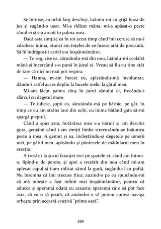 389
Se întinse, cu ochii larg deschişi, luându-mi cu grijă buza de
jos şi sugând-o uşor. Mi-a ridicat mâna, mi-a apăsat-o peste
sânul ei şi s-a arcuit în palma mea.
Dacă asta simţise ea în tot acest timp când îmi ceruse să nu-i
zdrobesc inima, atunci am înţeles de ce fusese atât de precaută.
Să fii îndrăgostit astfel era înspăimântător.
— Te rog, zise ea, sărutându-mă din nou, luându-mi cealaltă
mână şi încercând s-o pună în jurul ei. Vreau să fiu cu tine atât
de tare că nici nu mai pot respira.
— Hanna, m-am înecat eu, aplecându-mă involuntar,
dându-i astfel acces deplin la buzele mele, la gâtul meu.
Mi-am făcut palma căuş în jurul sânului ei, frecându-i
sfârcul cu degetul mare.
— Te iubesc, şopti ea, sărutându-mă pe bărbie, pe gât, în
timp ce eu am strâns tare din ochi, cu inima bătând gata să-mi
spargă pieptul.
Când a spus asta, hotărârea mea s-a năruit şi am deschis
gura, gemând când i-am simţit limba strecurându-se înăuntru
peste a mea. A gemut şi ea, încleştându-şi degetele pe umerii
mei, pe gâtul meu, apăsându-şi pântecele de mădularul meu în
erecţie.
A tresărit la şocul faianţei reci pe spatele ei, când am întors-
o, lipind-o de perete, şi apoi a tresărit din nou când mi-am
aplecat capul şi i-am ridicat sânul la gură, sugându-l cu poftă.
Nu însemna că îmi trecuse frica; auzind-o pe ea spunându-mi
că mă iubeşte a fost infinit mai înspăimântător, pentru că
aducea şi speranţă odată cu aceasta: speranţa că o să pot face
asta, că ea o să poată, că amândoi o să putem cumva naviga
orbeşte prin această evazivă “prima oară”.
 