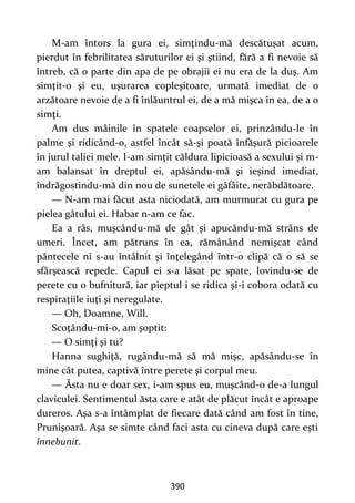 390
M-am întors la gura ei, simţindu-mă descătuşat acum,
pierdut în febrilitatea săruturilor ei şi ştiind, fără a fi nevoie să
întreb, că o parte din apa de pe obrajii ei nu era de la duş. Am
simţit-o şi eu, uşurarea copleşitoare, urmată imediat de o
arzătoare nevoie de a fi înlăuntrul ei, de a mă mişca în ea, de a o
simţi.
Am dus mâinile în spatele coapselor ei, prinzându-le în
palme şi ridicând-o, astfel încât să-şi poată înfăşură picioarele
în jurul taliei mele. I-am simţit căldura lipicioasă a sexului şi m-
am balansat în dreptul ei, apăsându-mă şi ieşind imediat,
îndrăgostindu-mă din nou de sunetele ei gâfâite, nerăbdătoare.
— N-am mai făcut asta niciodată, am murmurat cu gura pe
pielea gâtului ei. Habar n-am ce fac.
Ea a râs, muşcându-mă de gât şi apucându-mă strâns de
umeri. Încet, am pătruns în ea, rămânând nemişcat când
pântecele ni s-au întâlnit şi înţelegând într-o clipă că o să se
sfârşească repede. Capul ei s-a lăsat pe spate, lovindu-se de
perete cu o bufnitură, iar pieptul i se ridica şi-i cobora odată cu
respiraţiile iuţi şi neregulate.
— Oh, Doamne, Will.
Scoţându-mi-o, am şoptit:
— O simţi şi tu?
Hanna sughiţă, rugându-mă să mă mişc, apăsându-se în
mine cât putea, captivă între perete şi corpul meu.
— Ăsta nu e doar sex, i-am spus eu, muşcând-o de-a lungul
claviculei. Sentimentul ăsta care e atât de plăcut încât e aproape
dureros. Aşa s-a întâmplat de fiecare dată când am fost în tine,
Prunişoară. Aşa se simte când faci asta cu cineva după care eşti
înnebunit.
 